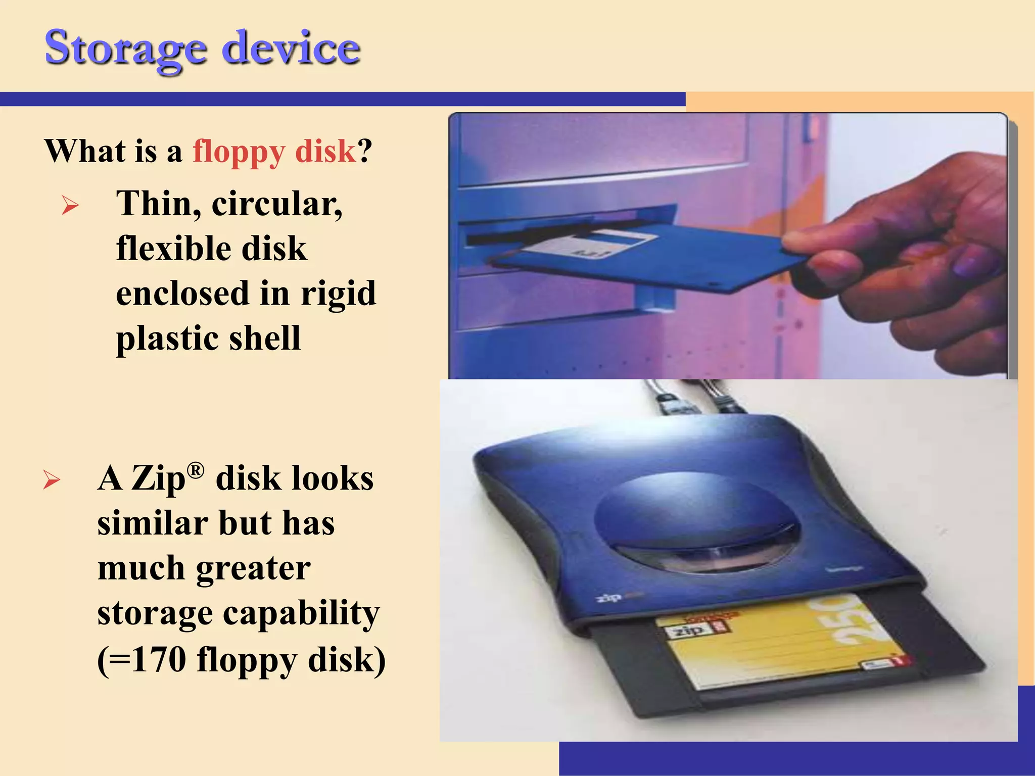 11
Storage device
What is a floppy disk?
 Thin, circular,
flexible disk
enclosed in rigid
plastic shell
 A Zip® disk looks
similar but has
much greater
storage capability
(=170 floppy disk)
 