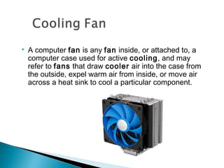  A computer fan is any fan inside, or attached to, a
computer case used for active cooling, and may
refer to fans that draw cooler air into the case from
the outside, expel warm air from inside, or move air
across a heat sink to cool a particular component.
 
