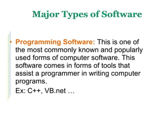 • Programming Software: This is one of
the most commonly known and popularly
used forms of computer software. This
software comes in forms of tools that
assist a programmer in writing computer
programs.
Ex: C++, VB.net …
 