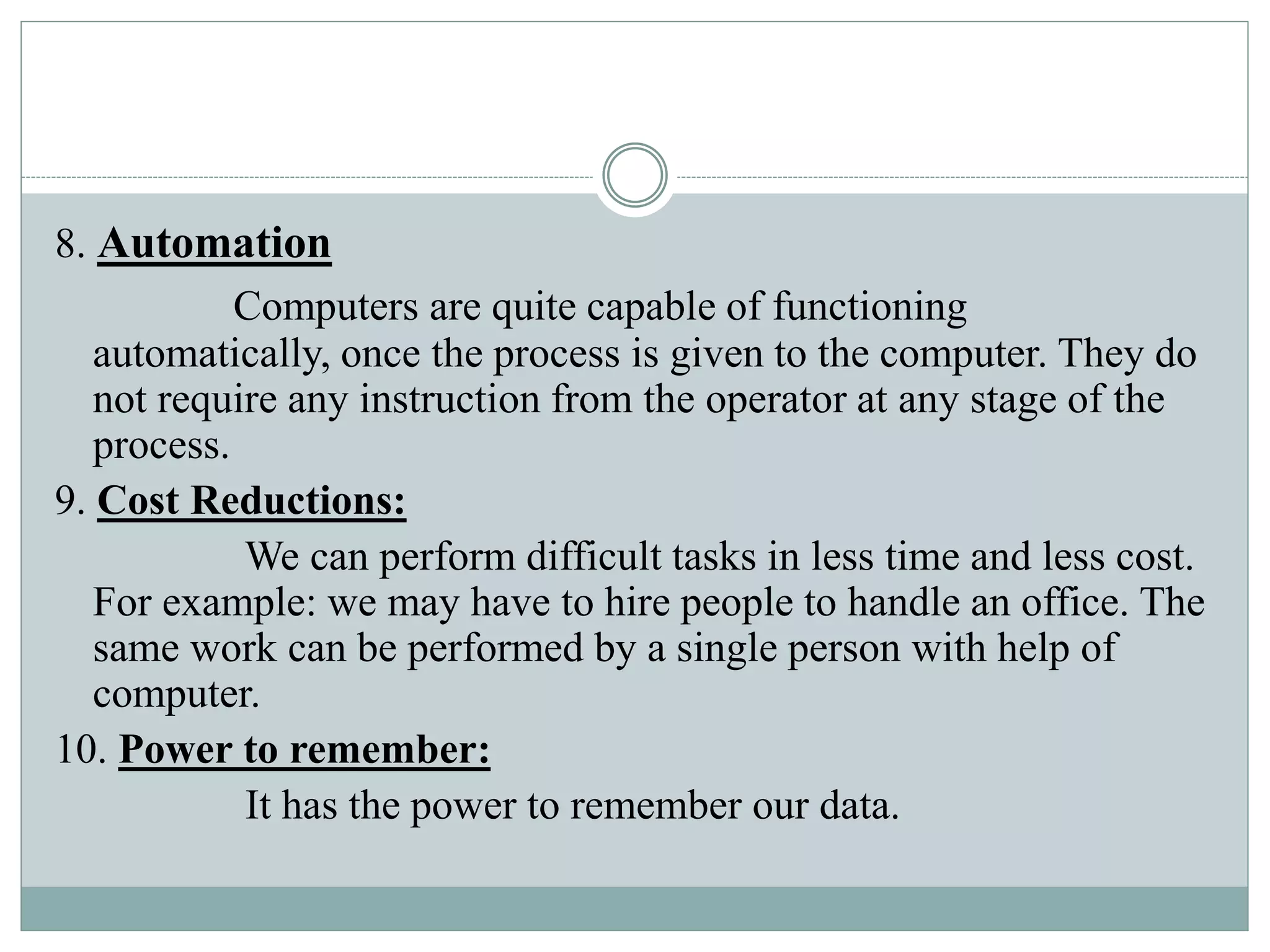 8. Automation
Computers are quite capable of functioning
automatically, once the process is given to the computer. They do
not require any instruction from the operator at any stage of the
process.
9. Cost Reductions:
We can perform difficult tasks in less time and less cost.
For example: we may have to hire people to handle an office. The
same work can be performed by a single person with help of
computer.
10. Power to remember:
It has the power to remember our data.
 