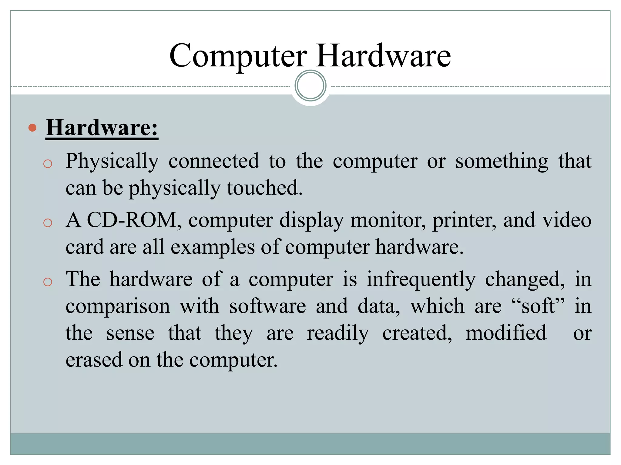 Computer Hardware
 Hardware:
o Physically connected to the computer or something that
can be physically touched.
o A CD-ROM, computer display monitor, printer, and video
card are all examples of computer hardware.
o The hardware of a computer is infrequently changed, in
comparison with software and data, which are “soft” in
the sense that they are readily created, modified or
erased on the computer.
 