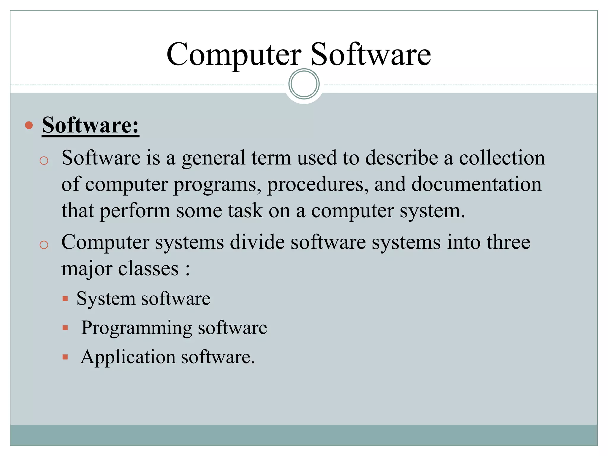 Computer Software
 Software:
o Software is a general term used to describe a collection
of computer programs, procedures, and documentation
that perform some task on a computer system.
o Computer systems divide software systems into three
major classes :
 System software
 Programming software
 Application software.
 