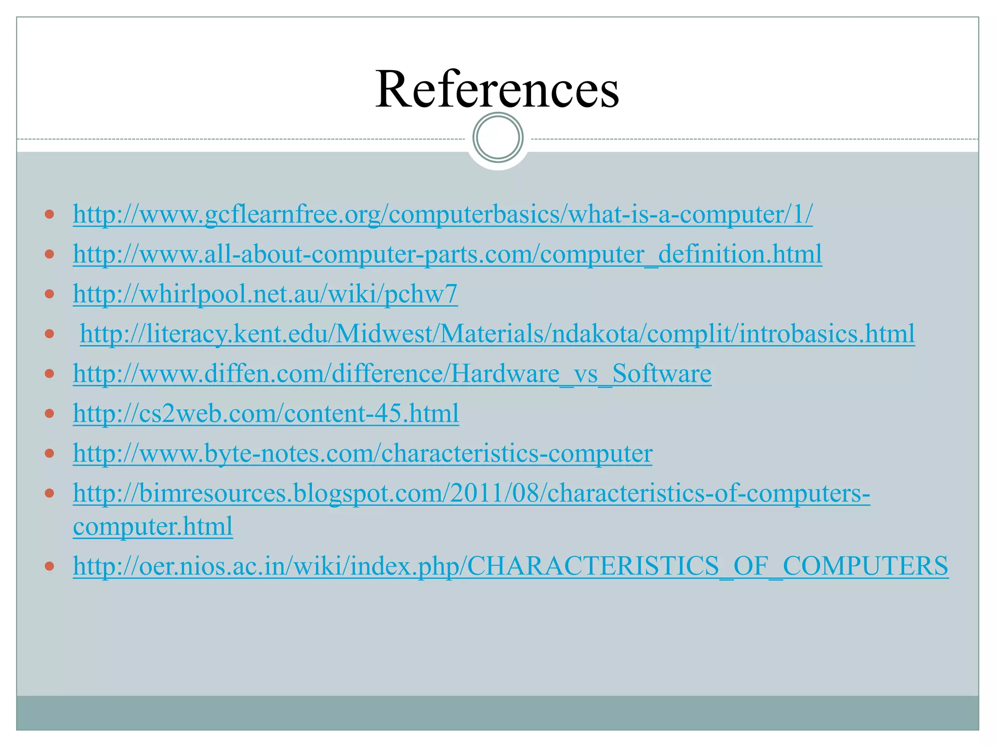 References
 http://www.gcflearnfree.org/computerbasics/what-is-a-computer/1/
 http://www.all-about-computer-parts.com/computer_definition.html
 http://whirlpool.net.au/wiki/pchw7
 http://literacy.kent.edu/Midwest/Materials/ndakota/complit/introbasics.html
 http://www.diffen.com/difference/Hardware_vs_Software
 http://cs2web.com/content-45.html
 http://www.byte-notes.com/characteristics-computer
 http://bimresources.blogspot.com/2011/08/characteristics-of-computers-
computer.html
 http://oer.nios.ac.in/wiki/index.php/CHARACTERISTICS_OF_COMPUTERS
 