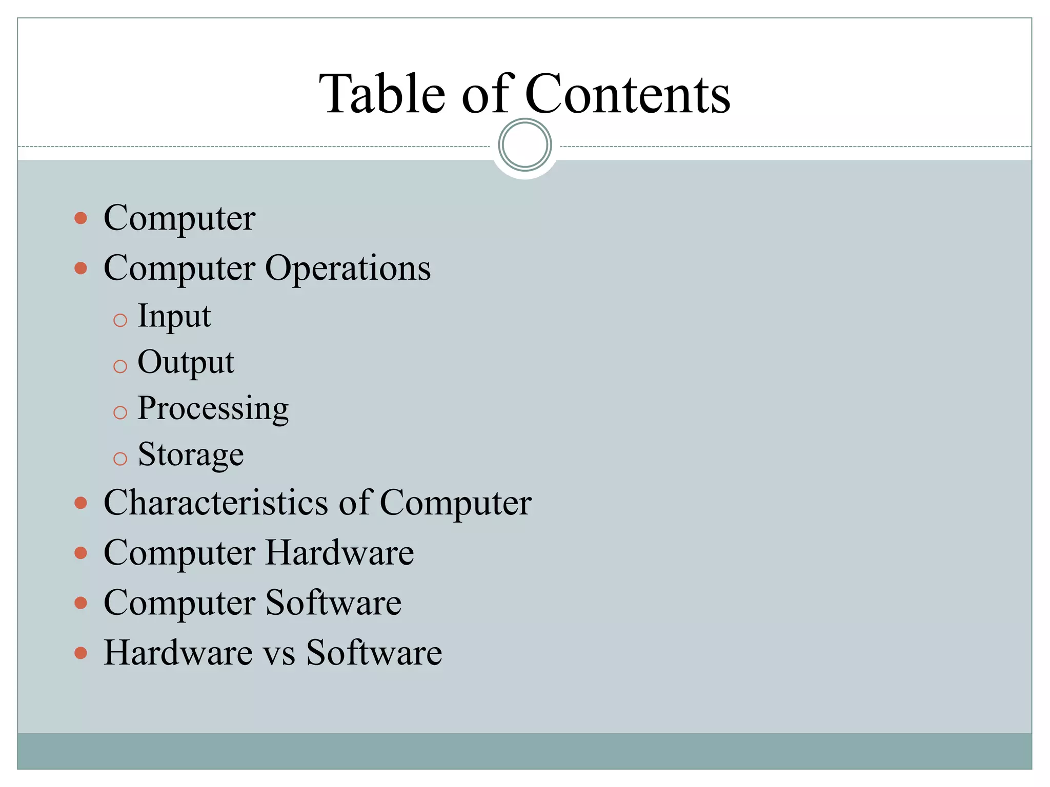 Table of Contents
 Computer
 Computer Operations
o Input
o Output
o Processing
o Storage
 Characteristics of Computer
 Computer Hardware
 Computer Software
 Hardware vs Software
 