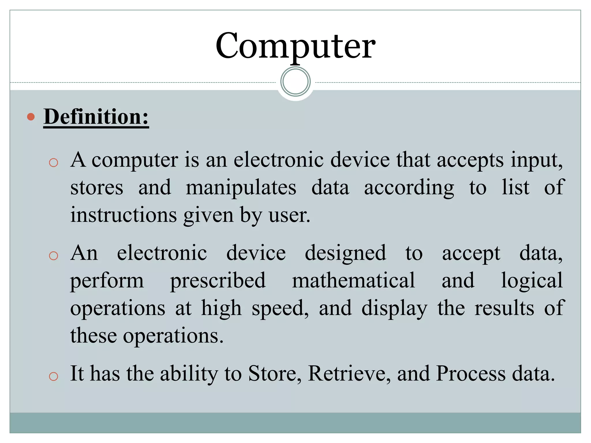 Computer
 Definition:
o A computer is an electronic device that accepts input,
stores and manipulates data according to list of
instructions given by user.
o An electronic device designed to accept data,
perform prescribed mathematical and logical
operations at high speed, and display the results of
these operations.
o It has the ability to Store, Retrieve, and Process data.
 