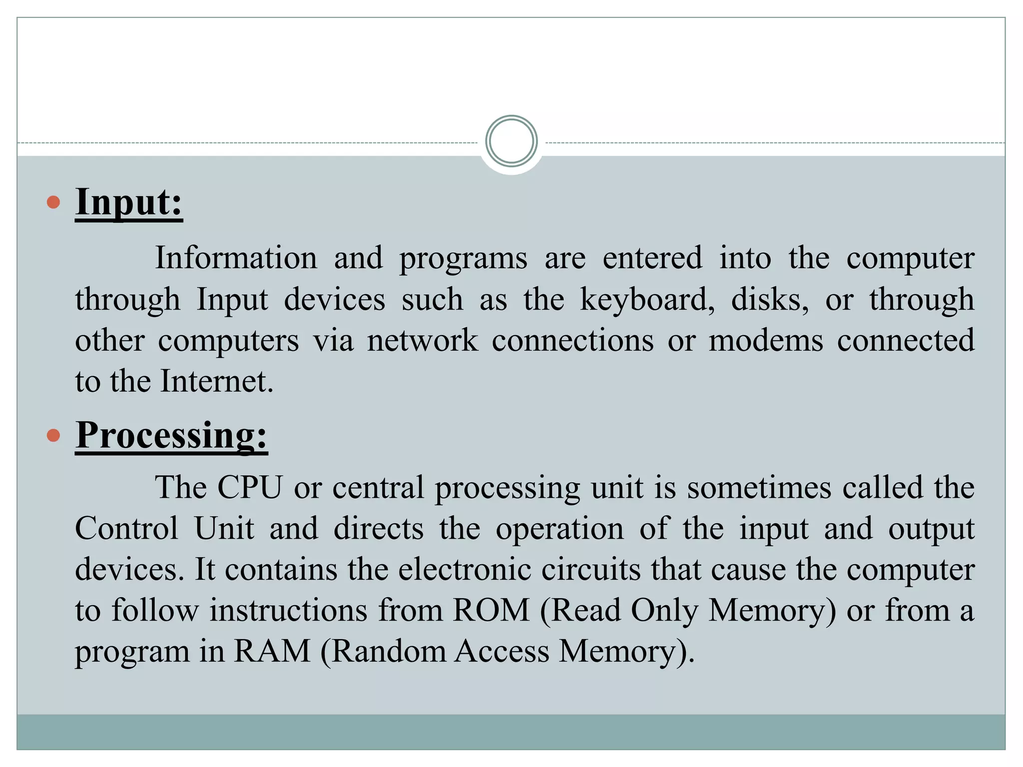  Input:
Information and programs are entered into the computer
through Input devices such as the keyboard, disks, or through
other computers via network connections or modems connected
to the Internet.
 Processing:
The CPU or central processing unit is sometimes called the
Control Unit and directs the operation of the input and output
devices. It contains the electronic circuits that cause the computer
to follow instructions from ROM (Read Only Memory) or from a
program in RAM (Random Access Memory).
 