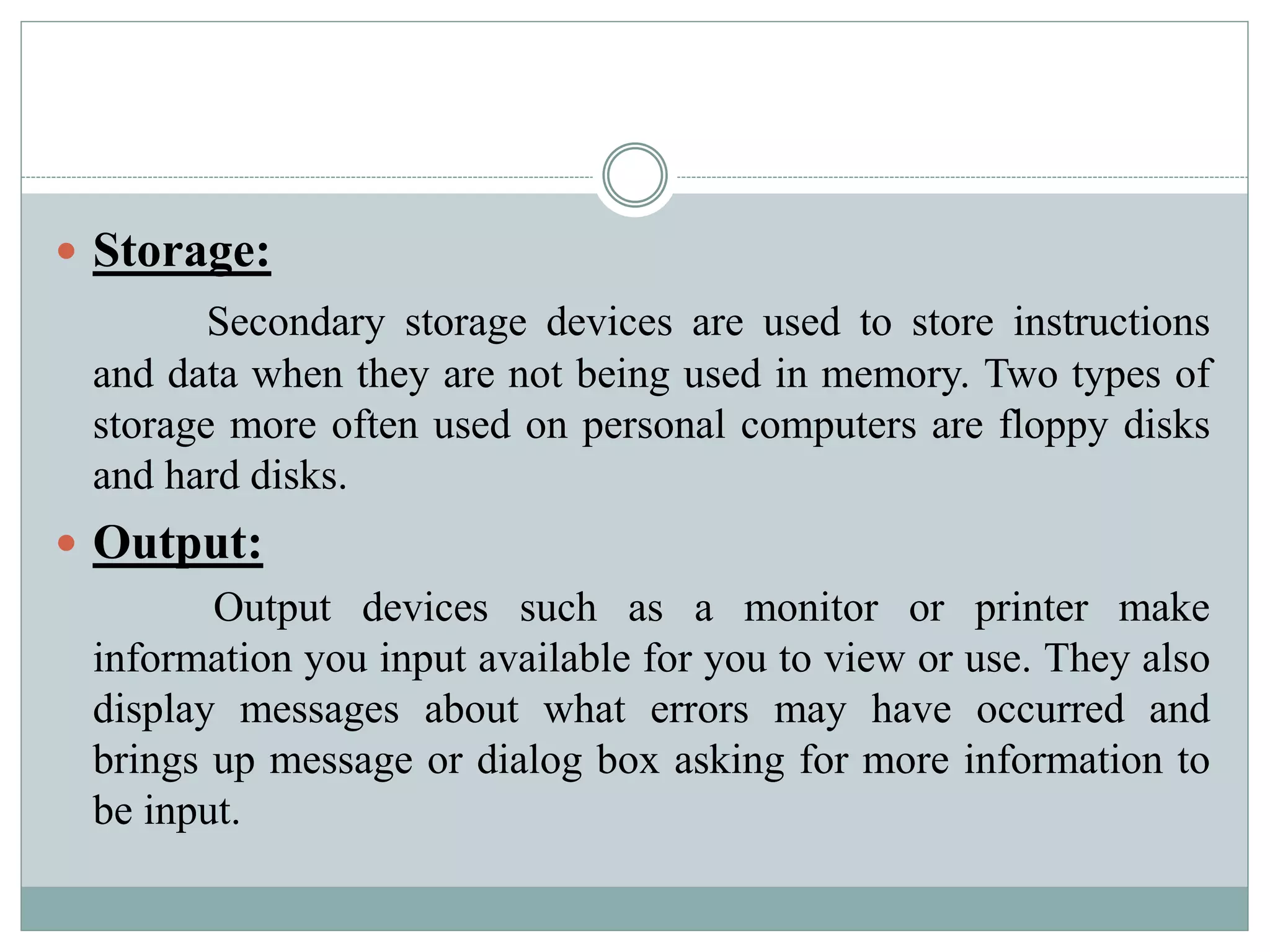  Storage:
Secondary storage devices are used to store instructions
and data when they are not being used in memory. Two types of
storage more often used on personal computers are floppy disks
and hard disks.
 Output:
Output devices such as a monitor or printer make
information you input available for you to view or use. They also
display messages about what errors may have occurred and
brings up message or dialog box asking for more information to
be input.
 
