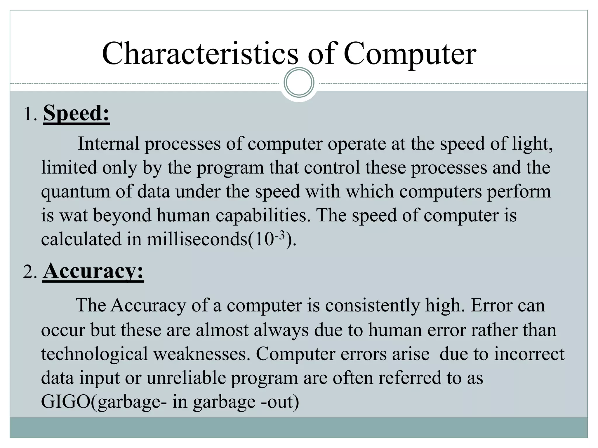 Characteristics of Computer
1. Speed:
Internal processes of computer operate at the speed of light,
limited only by the program that control these processes and the
quantum of data under the speed with which computers perform
is wat beyond human capabilities. The speed of computer is
calculated in milliseconds(10-3).
2. Accuracy:
The Accuracy of a computer is consistently high. Error can
occur but these are almost always due to human error rather than
technological weaknesses. Computer errors arise due to incorrect
data input or unreliable program are often referred to as
GIGO(garbage- in garbage -out)
 