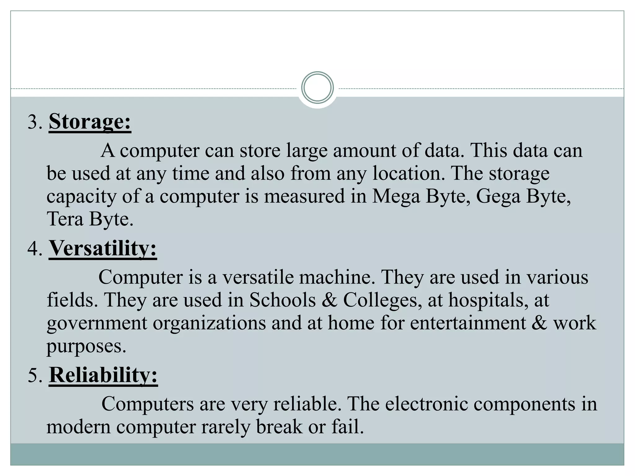 3. Storage:
A computer can store large amount of data. This data can
be used at any time and also from any location. The storage
capacity of a computer is measured in Mega Byte, Gega Byte,
Tera Byte.
4. Versatility:
Computer is a versatile machine. They are used in various
fields. They are used in Schools & Colleges, at hospitals, at
government organizations and at home for entertainment & work
purposes.
5. Reliability:
Computers are very reliable. The electronic components in
modern computer rarely break or fail.
 