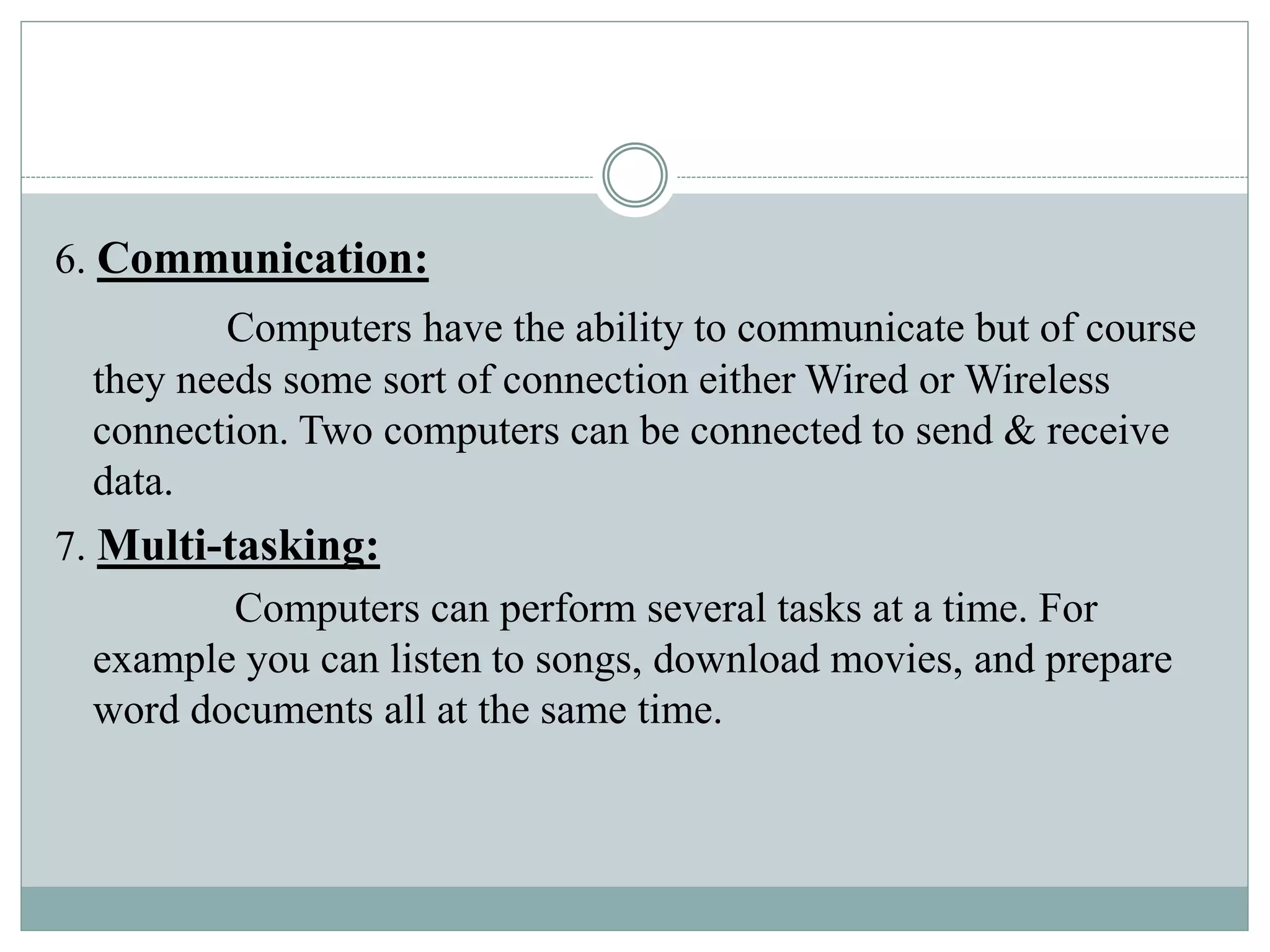 6. Communication:
Computers have the ability to communicate but of course
they needs some sort of connection either Wired or Wireless
connection. Two computers can be connected to send & receive
data.
7. Multi-tasking:
Computers can perform several tasks at a time. For
example you can listen to songs, download movies, and prepare
word documents all at the same time.
 