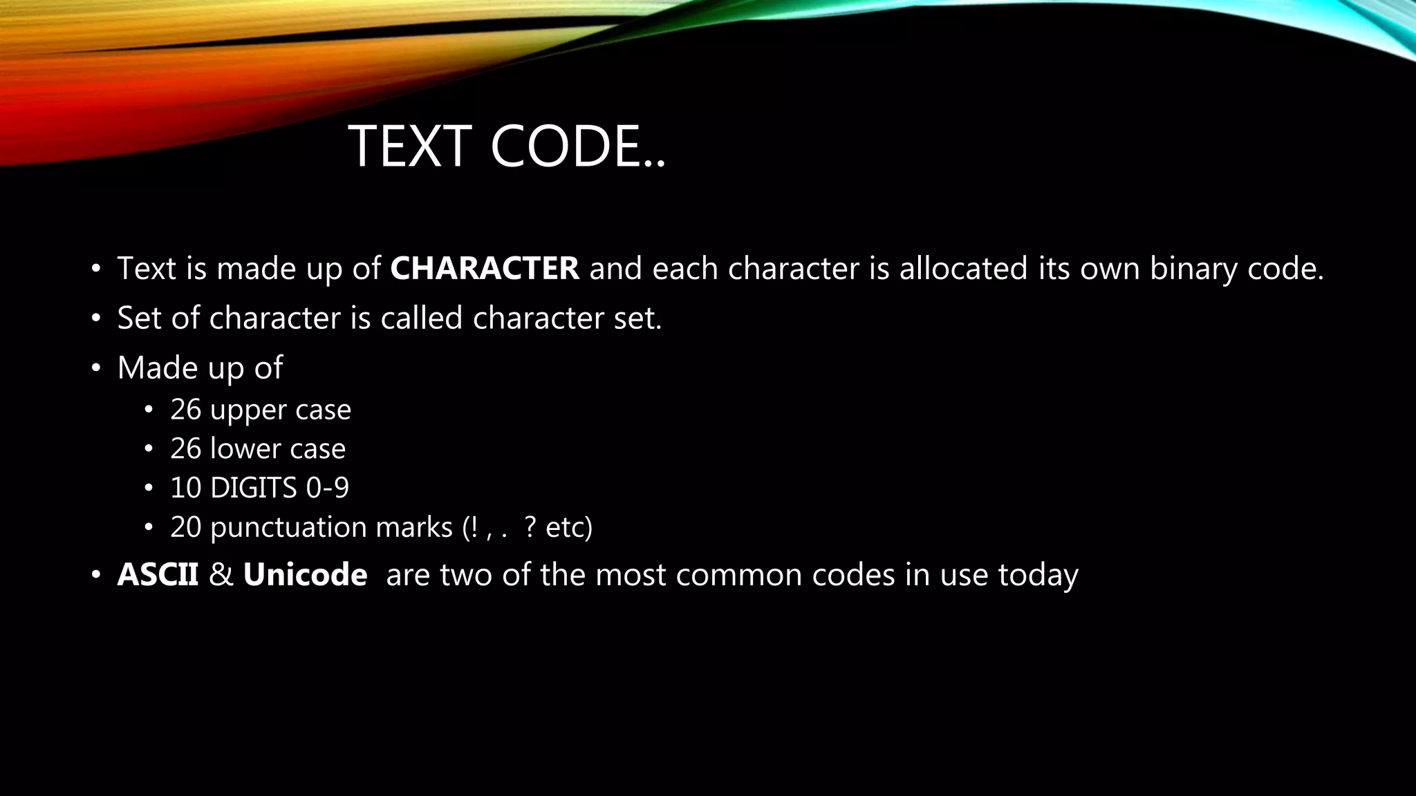 TEXT CODE..
• Text is made up of CHARACTER and each character is allocated its own binary code.
• Set of character is called character set.
• Made up of
• 26 upper case
• 26 lower case
• 10 DIGITS 0-9
• 20 punctuation marks (! , . ? etc)
• ASCII & Unicode are two of the most common codes in use today
 