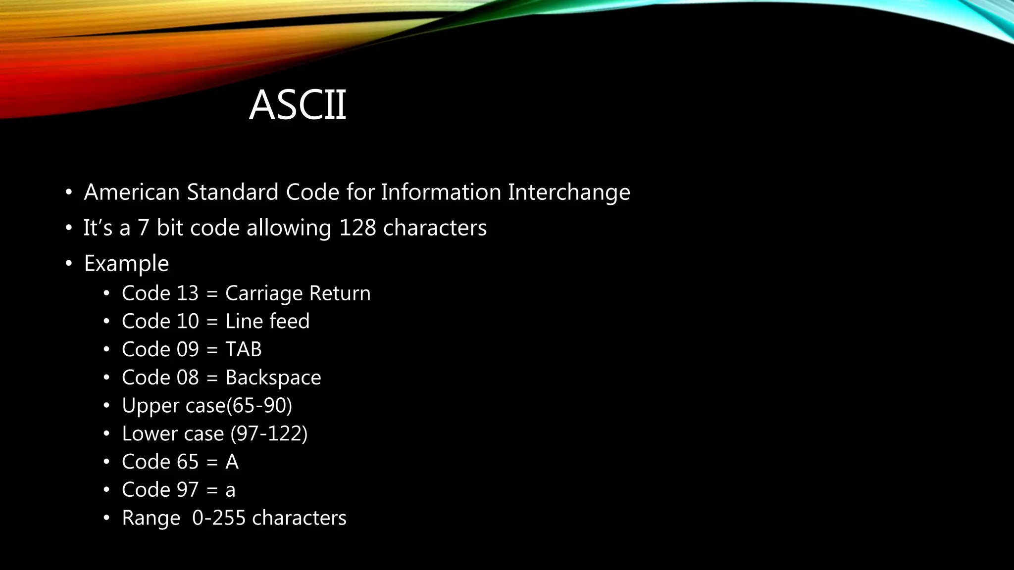 ASCII
• American Standard Code for Information Interchange
• It’s a 7 bit code allowing 128 characters
• Example
• Code 13 = Carriage Return
• Code 10 = Line feed
• Code 09 = TAB
• Code 08 = Backspace
• Upper case(65-90)
• Lower case (97-122)
• Code 65 = A
• Code 97 = a
• Range 0-255 characters
 