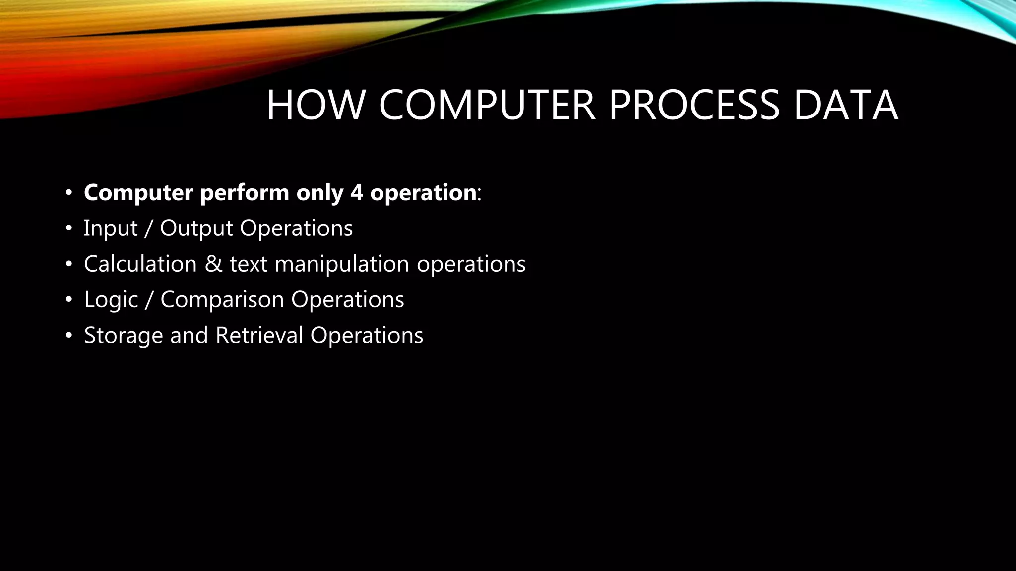 HOW COMPUTER PROCESS DATA
• Computer perform only 4 operation:
• Input / Output Operations
• Calculation & text manipulation operations
• Logic / Comparison Operations
• Storage and Retrieval Operations
 