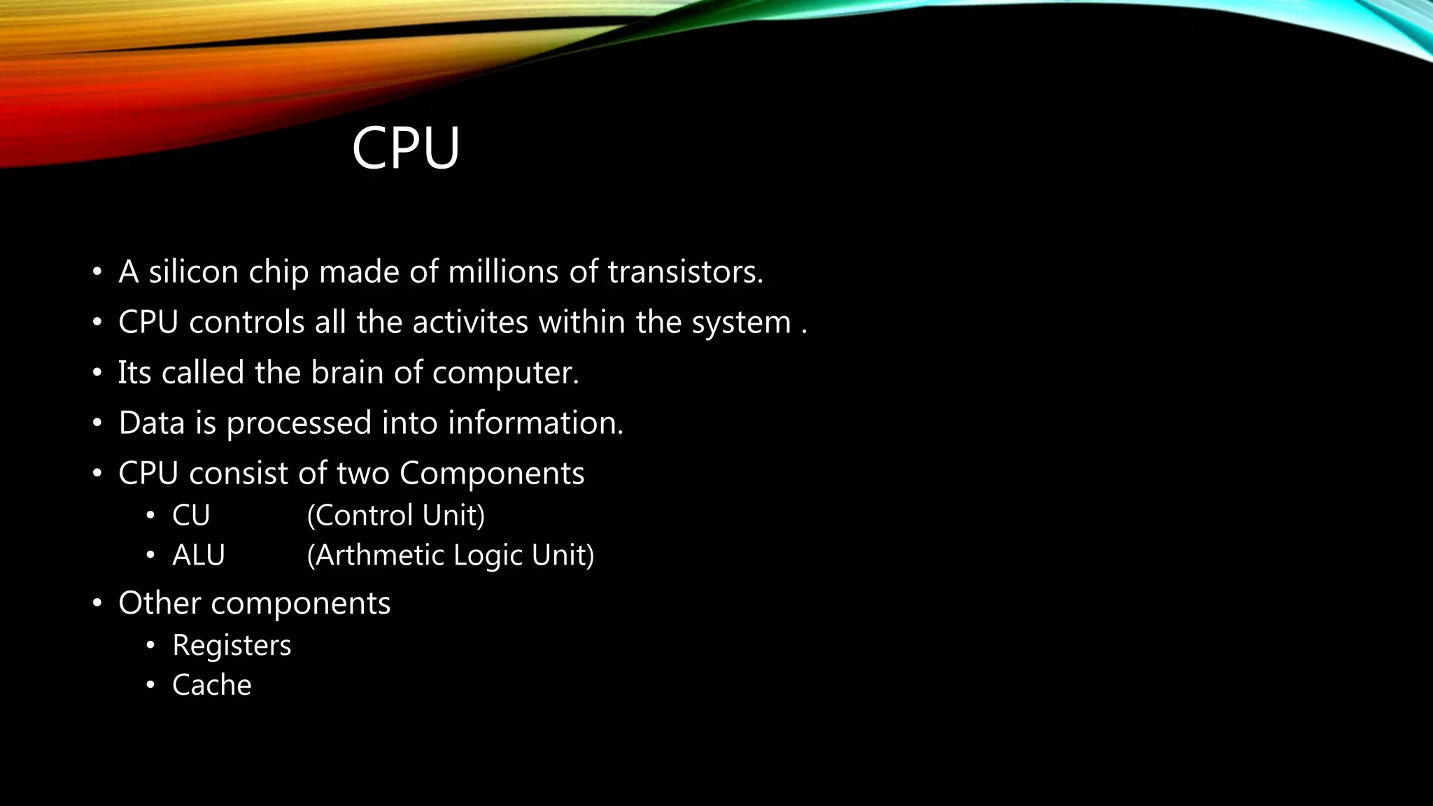 CPU
• A silicon chip made of millions of transistors.
• CPU controls all the activites within the system .
• Its called the brain of computer.
• Data is processed into information.
• CPU consist of two Components
• CU (Control Unit)
• ALU (Arthmetic Logic Unit)
• Other components
• Registers
• Cache
 