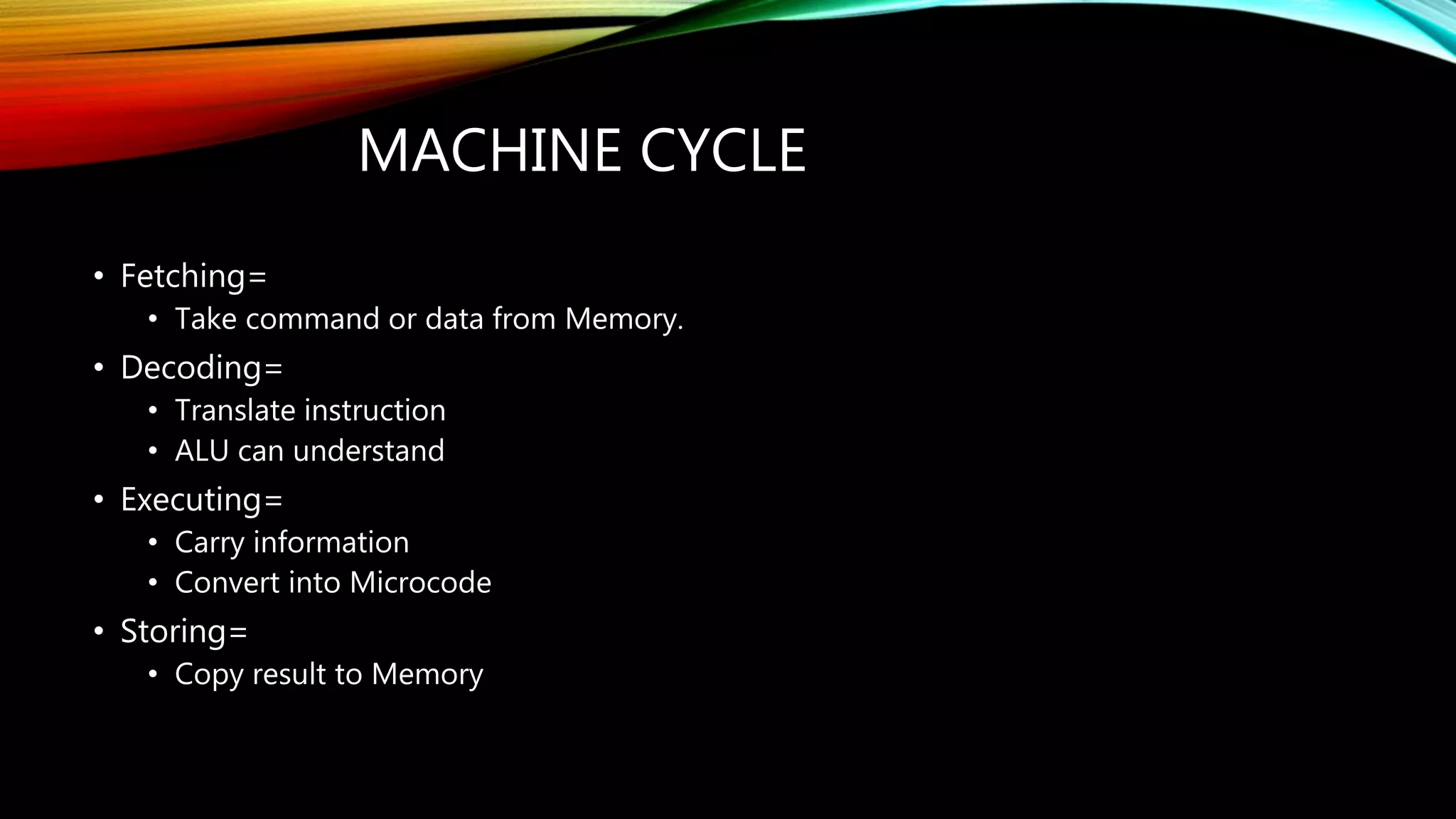 MACHINE CYCLE
• Fetching=
• Take command or data from Memory.
• Decoding=
• Translate instruction
• ALU can understand
• Executing=
• Carry information
• Convert into Microcode
• Storing=
• Copy result to Memory
 