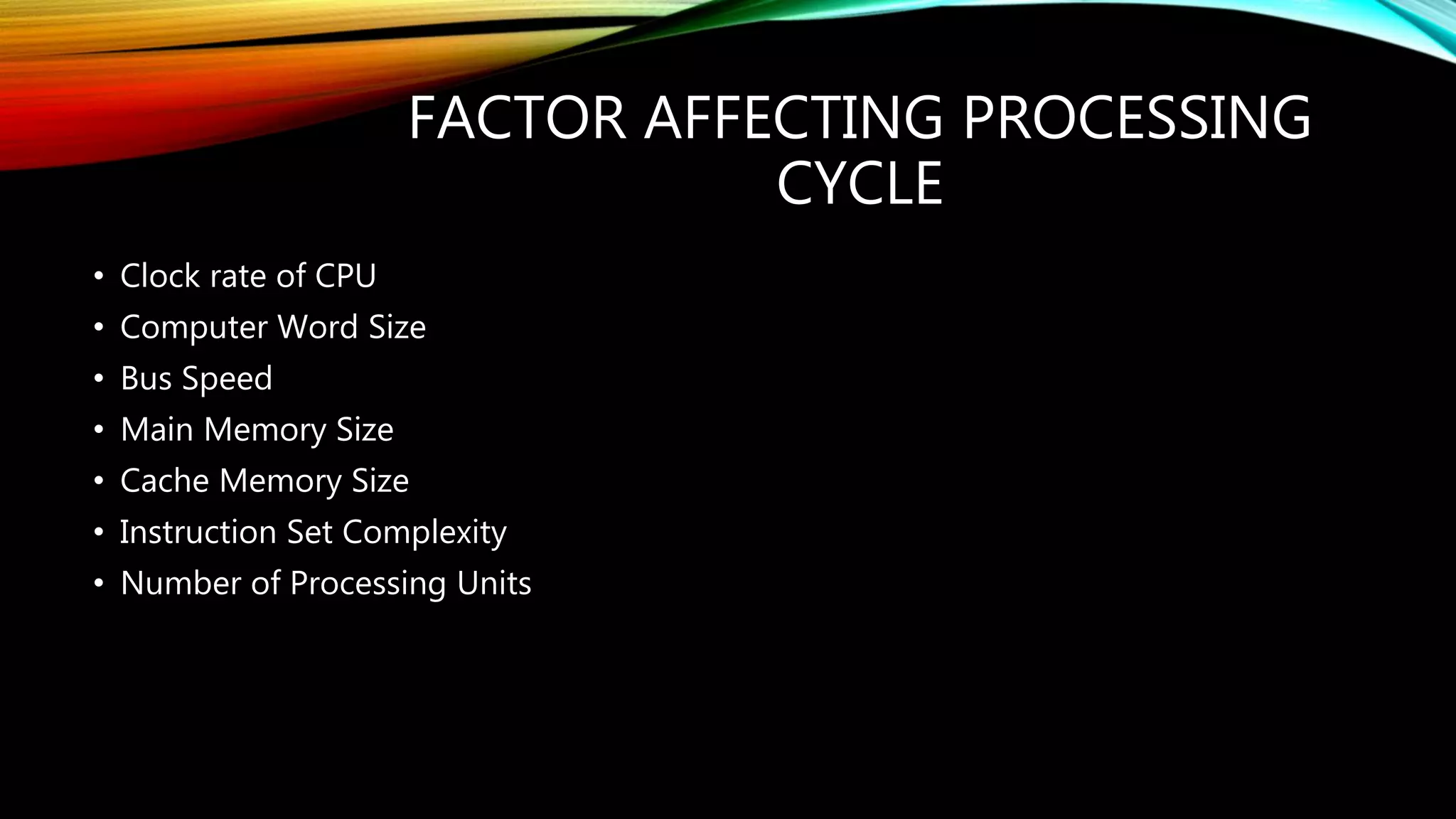 FACTOR AFFECTING PROCESSING
CYCLE
• Clock rate of CPU
• Computer Word Size
• Bus Speed
• Main Memory Size
• Cache Memory Size
• Instruction Set Complexity
• Number of Processing Units
 