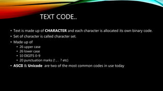 TEXT CODE..
• Text is made up of CHARACTER and each character is allocated its own binary code.
• Set of character is called character set.
• Made up of
• 26 upper case
• 26 lower case
• 10 DIGITS 0-9
• 20 punctuation marks (! , . ? etc)
• ASCII & Unicode are two of the most common codes in use today
 