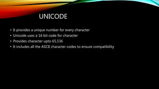 UNICODE
• It provides a unique number for every character
• Unicode uses a 16 bit code for character
• Provides character upto 65,536
• It includes all the ASCII character codes to ensure compatibility
 