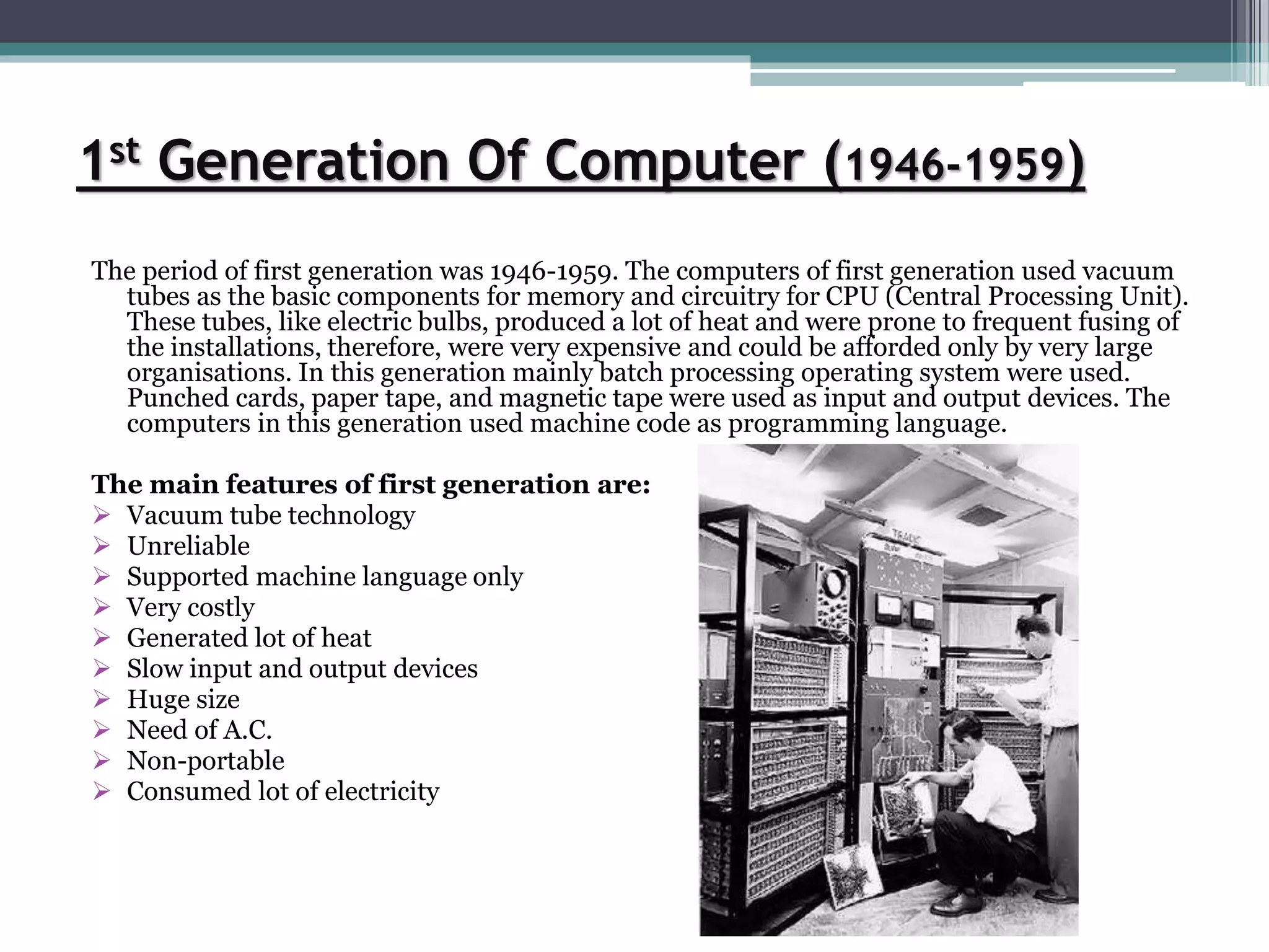 1st Generation Of Computer (1946-1959)
The period of first generation was 1946-1959. The computers of first generation used vacuum
tubes as the basic components for memory and circuitry for CPU (Central Processing Unit).
These tubes, like electric bulbs, produced a lot of heat and were prone to frequent fusing of
the installations, therefore, were very expensive and could be afforded only by very large
organisations. In this generation mainly batch processing operating system were used.
Punched cards, paper tape, and magnetic tape were used as input and output devices. The
computers in this generation used machine code as programming language.
The main features of first generation are:
 Vacuum tube technology
 Unreliable
 Supported machine language only
 Very costly
 Generated lot of heat
 Slow input and output devices
 Huge size
 Need of A.C.
 Non-portable
 Consumed lot of electricity
 