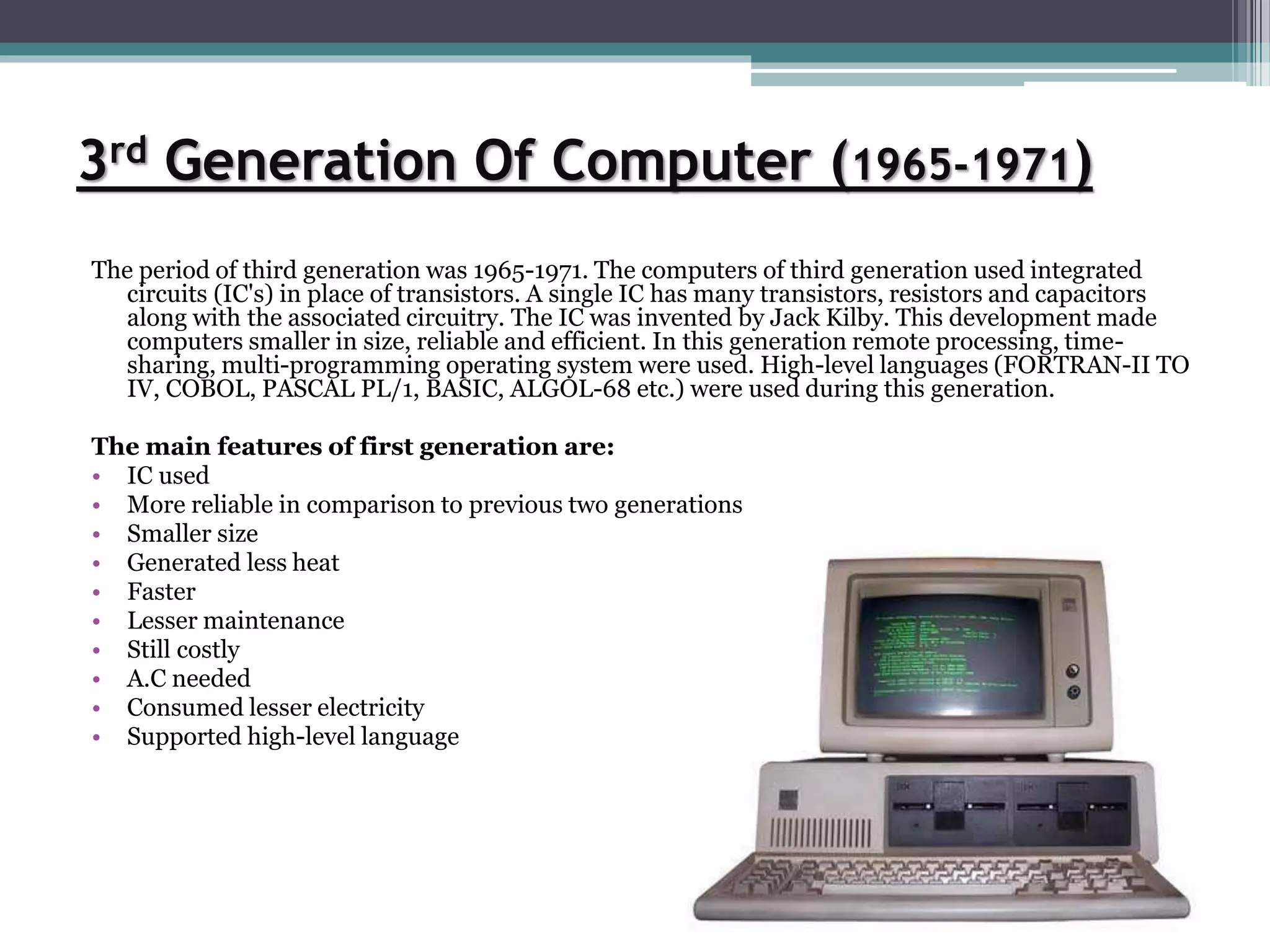 3rd Generation Of Computer (1965-1971)
The period of third generation was 1965-1971. The computers of third generation used integrated
circuits (IC's) in place of transistors. A single IC has many transistors, resistors and capacitors
along with the associated circuitry. The IC was invented by Jack Kilby. This development made
computers smaller in size, reliable and efficient. In this generation remote processing, time-
sharing, multi-programming operating system were used. High-level languages (FORTRAN-II TO
IV, COBOL, PASCAL PL/1, BASIC, ALGOL-68 etc.) were used during this generation.
The main features of first generation are:
• IC used
• More reliable in comparison to previous two generations
• Smaller size
• Generated less heat
• Faster
• Lesser maintenance
• Still costly
• A.C needed
• Consumed lesser electricity
• Supported high-level language
 