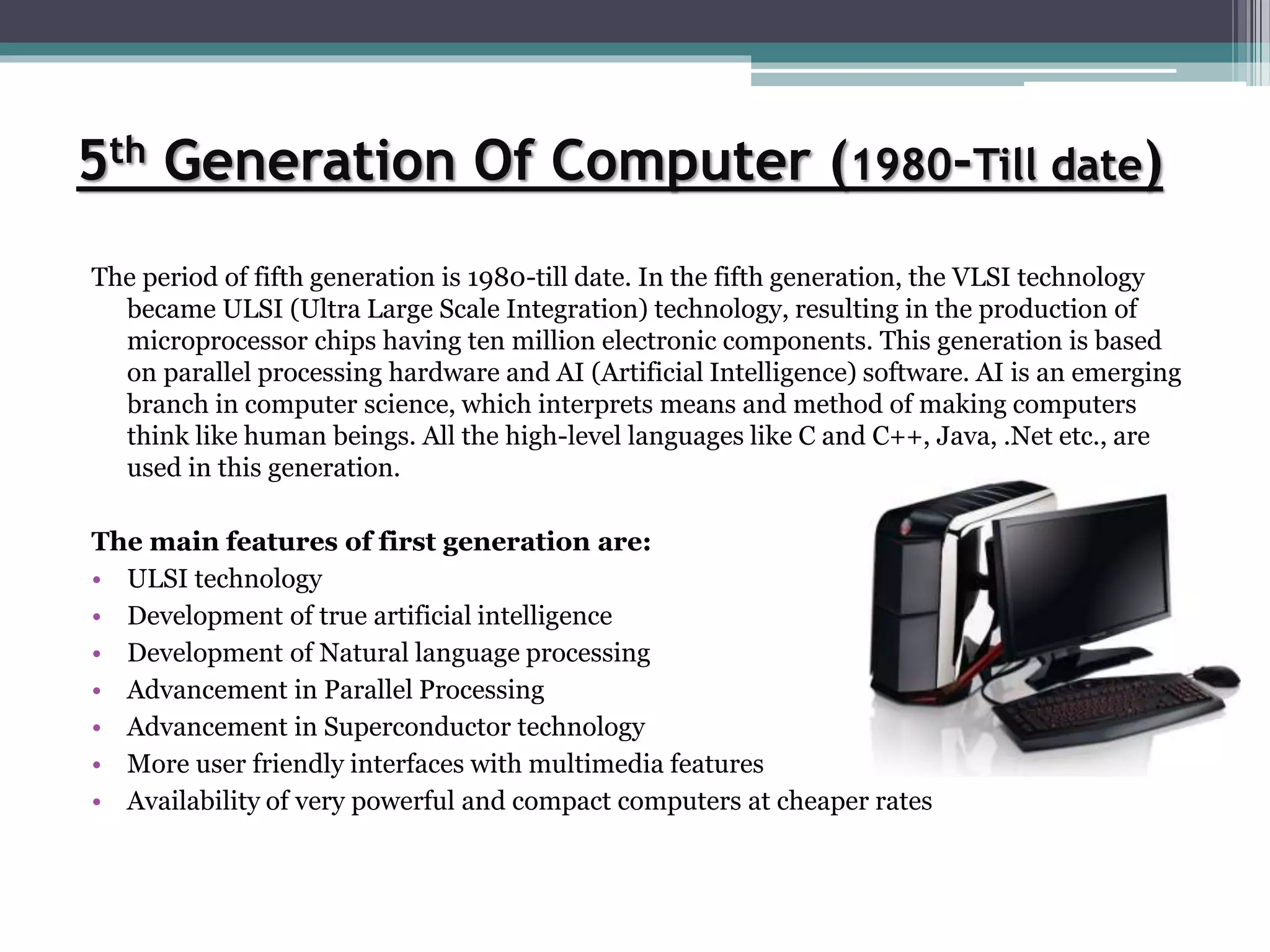 5th Generation Of Computer (1980-Till date)
The period of fifth generation is 1980-till date. In the fifth generation, the VLSI technology
became ULSI (Ultra Large Scale Integration) technology, resulting in the production of
microprocessor chips having ten million electronic components. This generation is based
on parallel processing hardware and AI (Artificial Intelligence) software. AI is an emerging
branch in computer science, which interprets means and method of making computers
think like human beings. All the high-level languages like C and C++, Java, .Net etc., are
used in this generation.
The main features of first generation are:
• ULSI technology
• Development of true artificial intelligence
• Development of Natural language processing
• Advancement in Parallel Processing
• Advancement in Superconductor technology
• More user friendly interfaces with multimedia features
• Availability of very powerful and compact computers at cheaper rates
 