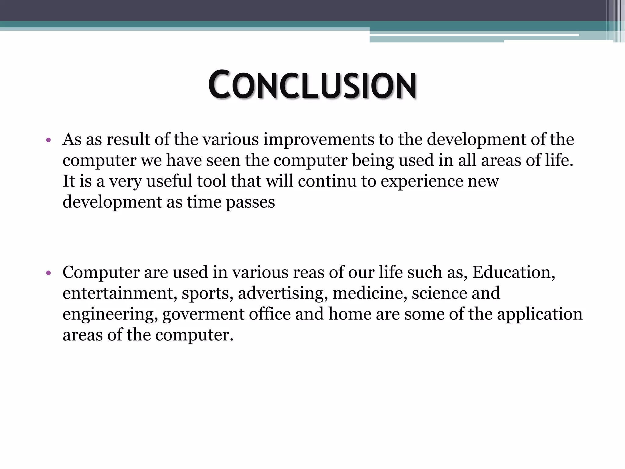 CONCLUSION
• As as result of the various improvements to the development of the
computer we have seen the computer being used in all areas of life.
It is a very useful tool that will continu to experience new
development as time passes
• Computer are used in various reas of our life such as, Education,
entertainment, sports, advertising, medicine, science and
engineering, goverment office and home are some of the application
areas of the computer.
 