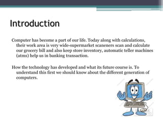 Introduction
Computer has become a part of our life. Today along with calculations,
their work area is very wide-supermarket scaneners scan and calculate
our grocery bill and also keep store inventory, automatic teller machines
(atms) help us in banking transaction.
How the technology has developed and what its future course is. To
understand this first we should know about the different generation of
computers.
 