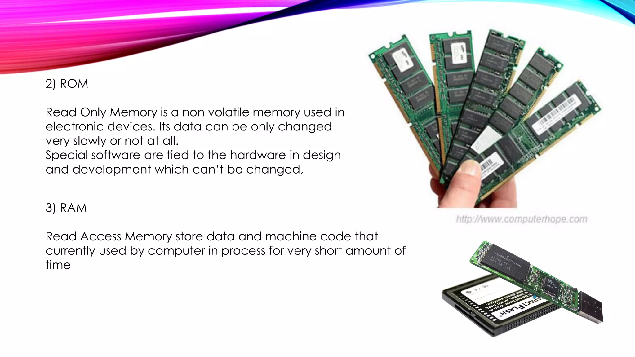 2) ROM
Read Only Memory is a non volatile memory used in
electronic devices. Its data can be only changed
very slowly or not at all.
Special software are tied to the hardware in design
and development which can’t be changed,
3) RAM
Read Access Memory store data and machine code that
currently used by computer in process for very short amount of
time
 
