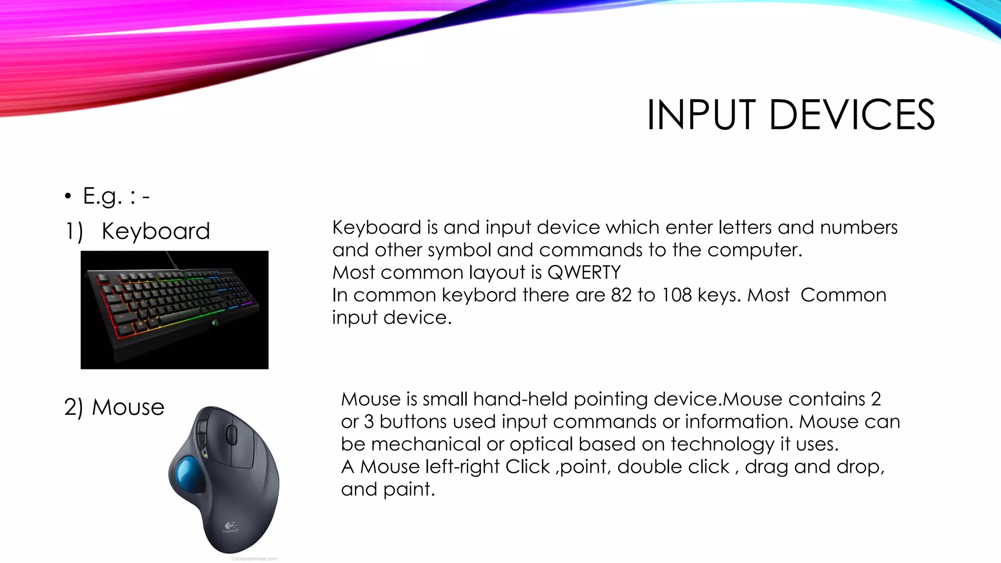 INPUT DEVICES
• E.g. : -
1) Keyboard
2) Mouse
Keyboard is and input device which enter letters and numbers
and other symbol and commands to the computer.
Most common layout is QWERTY
In common keybord there are 82 to 108 keys. Most Common
input device.
Mouse is small hand-held pointing device.Mouse contains 2
or 3 buttons used input commands or information. Mouse can
be mechanical or optical based on technology it uses.
A Mouse left-right Click ,point, double click , drag and drop,
and paint.
 