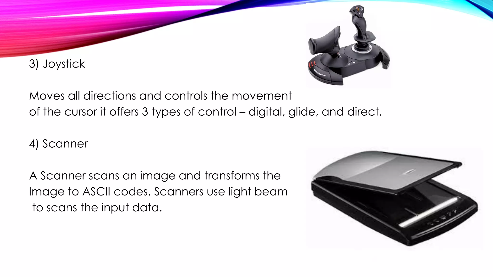 3) Joystick
Moves all directions and controls the movement
of the cursor it offers 3 types of control – digital, glide, and direct.
4) Scanner
A Scanner scans an image and transforms the
Image to ASCII codes. Scanners use light beam
to scans the input data.
 
