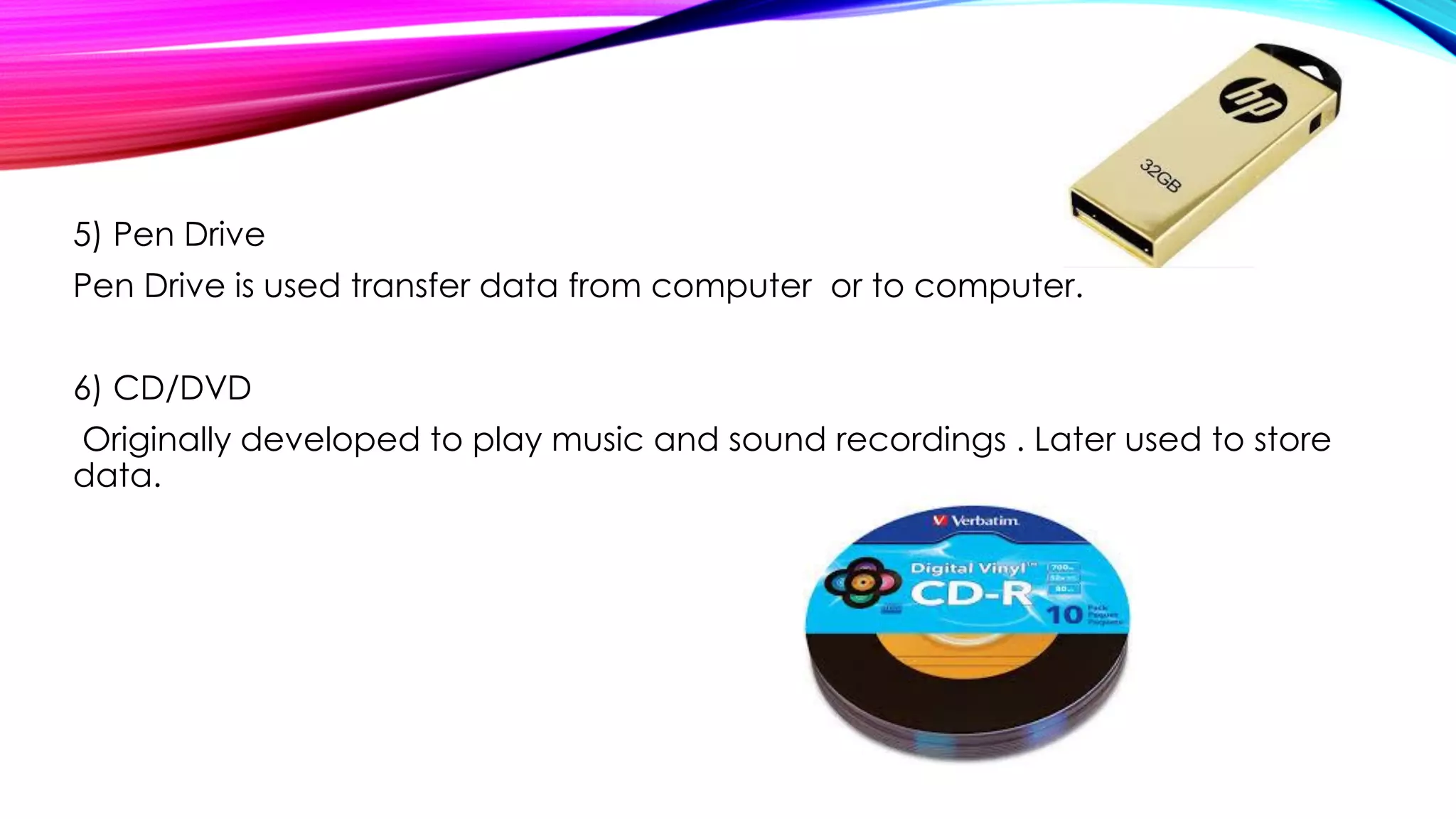 5) Pen Drive
Pen Drive is used transfer data from computer or to computer.
6) CD/DVD
Originally developed to play music and sound recordings . Later used to store
data.
 