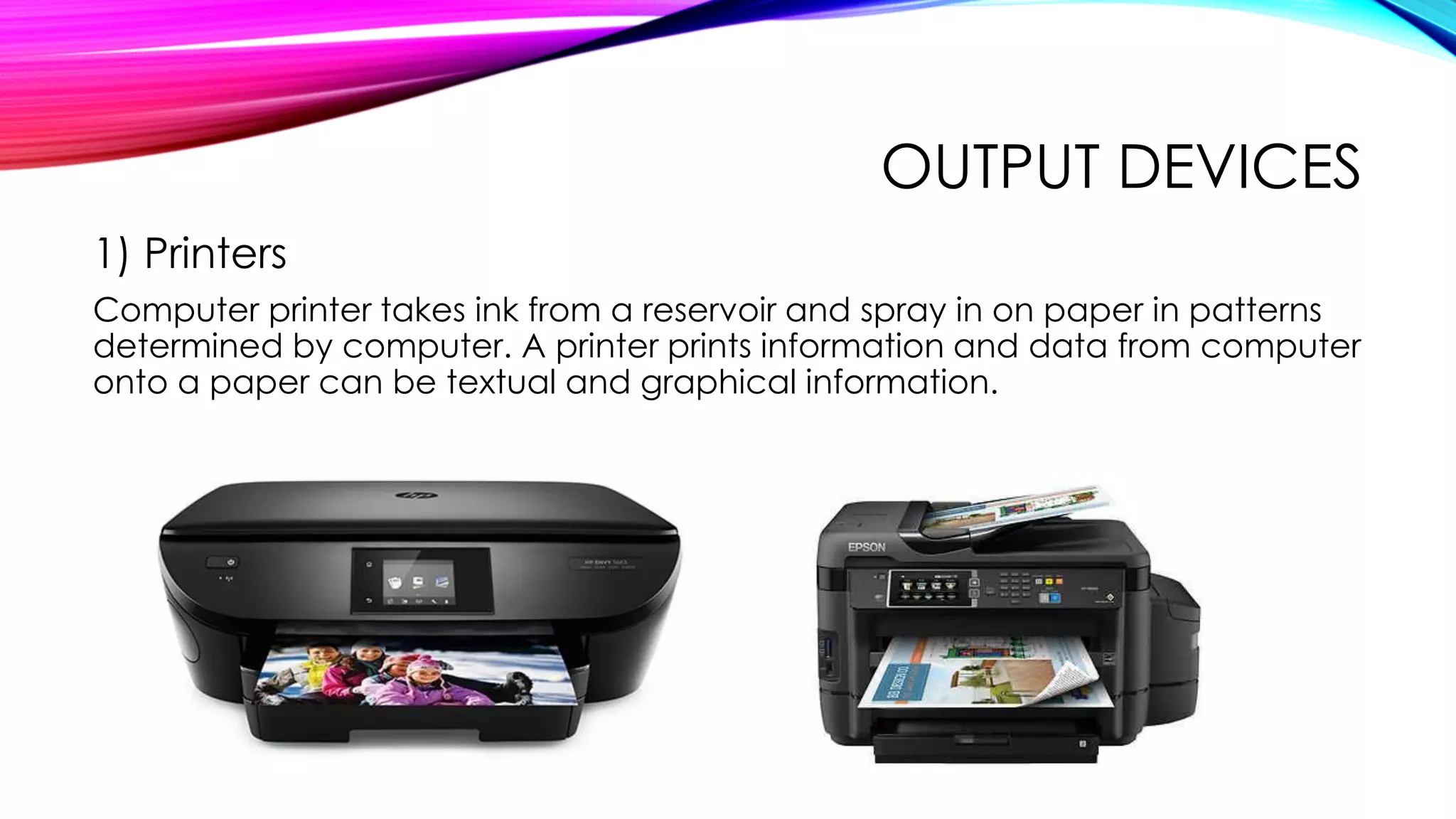 OUTPUT DEVICES
1) Printers
Computer printer takes ink from a reservoir and spray in on paper in patterns
determined by computer. A printer prints information and data from computer
onto a paper can be textual and graphical information.
 