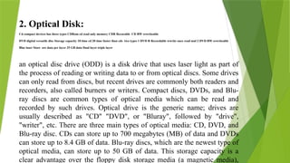 2. Optical Disk:
Cd compact devices has three types CDRom cd read only memory CDR Recorable CD RW rewriteable
DVD digital versatile disc Storage capacity 10 time cd 20 time faster than cds two types 1 DVD R Recordable wwrite once read mul 2 DVD RW rewriteable
Blue laser Store ore data per layer 25 GB data Dual layer triple layer
an optical disc drive (ODD) is a disk drive that uses laser light as part of
the process of reading or writing data to or from optical discs. Some drives
can only read from discs, but recent drives are commonly both readers and
recorders, also called burners or writers. Compact discs, DVDs, and Blu-
ray discs are common types of optical media which can be read and
recorded by such drives. Optical drive is the generic name; drives are
usually described as "CD" "DVD", or "Bluray", followed by "drive",
"writer", etc. There are three main types of optical media: CD, DVD, and
Blu-ray disc. CDs can store up to 700 megabytes (MB) of data and DVDs
can store up to 8.4 GB of data. Blu-ray discs, which are the newest type of
optical media, can store up to 50 GB of data. This storage capacity is a
clear advantage over the floppy disk storage media (a magnetic media),
 
