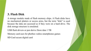 3. Flash Disk
A storage module made of flash memory chips. A Flash disks have
no mechanical platters or access arms, but the term "disk" is used
because the data are accessed as if they were on a hard drive. The
disk storage structure is emulated.
USB flash drivers or pen derive Store data 1 TB
Memory card uses for phothos vedios smartphones games
SD Card secure digital card
 