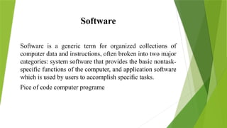 Software
Software is a generic term for organized collections of
computer data and instructions, often broken into two major
categories: system software that provides the basic nontask-
specific functions of the computer, and application software
which is used by users to accomplish specific tasks.
Pice of code computer programe
 