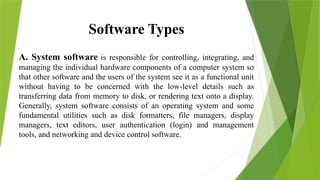 Software Types
A. System software is responsible for controlling, integrating, and
managing the individual hardware components of a computer system so
that other software and the users of the system see it as a functional unit
without having to be concerned with the low-level details such as
transferring data from memory to disk, or rendering text onto a display.
Generally, system software consists of an operating system and some
fundamental utilities such as disk formatters, file managers, display
managers, text editors, user authentication (login) and management
tools, and networking and device control software.
 