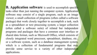 B. Application software is used to accomplish specific
tasks other than just running the computer system. Application
software may consist of a single program, such as an image
viewer; a small collection of programs (often called a software
package) that work closely together to accomplish a task, such
as a spreadsheet or text processing system; a larger collection
(often called a software suite) of related but independent
programs and packages that have a common user interface or
shared data format, such as Microsoft Office, which consists of
closely integrated word processor, spreadsheet, database, etc.;
or a software system, such as a database management system,
which is a collection of fundamental programs that may
provide some service to a variety of other independent
applications.
 