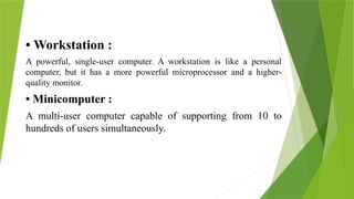 • Workstation :
A powerful, single-user computer. A workstation is like a personal
computer, but it has a more powerful microprocessor and a higher-
quality monitor.
• Minicomputer :
A multi-user computer capable of supporting from 10 to
hundreds of users simultaneously.
 