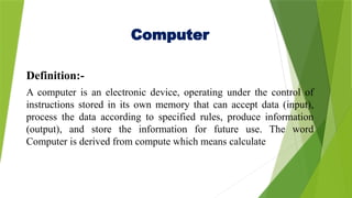 Computer
Definition:-
A computer is an electronic device, operating under the control of
instructions stored in its own memory that can accept data (input),
process the data according to specified rules, produce information
(output), and store the information for future use. The word
Computer is derived from compute which means calculate
 