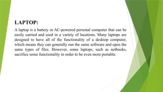 LAPTOP:
A laptop is a battery or AC-powered personal computer that can be
easily carried and used in a variety of locations. Many laptops are
designed to have all of the functionality of a desktop computer,
which means they can generally run the same software and open the
same types of files. However, some laptops, such as netbooks,
sacrifice some functionality in order to be even more portable.
 