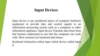 Input Devices
Input device is any peripheral (piece of computer hardware
equipment to provide data and control signals to an
information processing system such as a computer or other
information appliance. Input device Translate data from form
that humans understand to one that the computer can work
with. Most common are keyboard and mouse.
Keyboard instruction called input which device called input
d
 