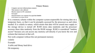 Primary Memory
1. Computer cant start without primary mamory
2. Main memory is also called pri
3. Directly connect to CPU cumunicate
4. Fast speed
5. Internal memory very expensive bcz speed fast bbbbbS
6. RAM: Random Access Memory (RAM)
It is a memory scheme within the computer system responsible for storing data on a
temporary basis, so that it can be promptly accessed by the processor as and when
needed. It is volatile in nature, which means that data will be erased once supply to
the storage device is turned off. RAM stores data randomly and the processor
accesses these data randomly from the RAM storage. RAM is considered "random
access" because you can access any memory cell directly if you know the row and
column that intersect at that cell.
Not work computer without this not permanent memory
volatile
Example
A teble and library hard drive
On temparary
 