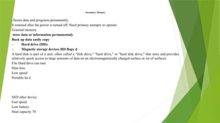 Secondary Memory
It Stores data and programs permanently.
It retained after the power is turned off. Need primary mempry to operate
External memory
store data or information permanentaly
Back up data easily copy
1. Hard drive (HD):
2. Magnetic storagr devices HD flopy d
A hard disk is part of a unit, often called a "disk drive," "hard drive," or "hard disk drive," that store and provides
relatively quick access to large amounts of data on an electromagnetically charged surface or set of surfaces.
File Hard drive run ram
Data loss
Low speed
Portable ha d
SSD other device
Fast speed
Low battery
Heat capacity 70
 