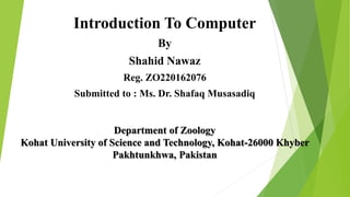 Introduction To Computer
By
Shahid Nawaz
Reg. ZO220162076
Submitted to : Ms. Dr. Shafaq Musasadiq
Department of Zoology
Kohat University of Science and Technology, Kohat-26000 Khyber
Pakhtunkhwa, Pakistan
 