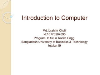 Introduction to Computer
Md.Ibrahim Khalil
Id:16173207095
Program: B.Sc.in Textile Engg.
Bangladesh University of Business & Technology
Intake:19
 