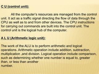 C U (control unit):
All the computer’s resources are managed from the control
unit. It act as a traffic signal directing the flow of data through the
CPU as well as to and from other devices. The CPU instructions
for carrying out commands are built into the control unit. The
control unit is the logical hub of the computer.
A L U (Arithmetic logic unit):
The work of the ALU is to perform arithmetic and logical
operations. Arithmetic operation include addition, subtraction,
multiplication ,and division. Logical operation include comparison,
such as determining whether one number is equal to, greater
than, or less than another
number.
 