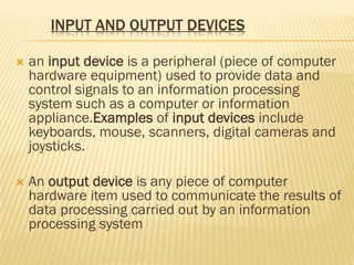  an input device is a peripheral (piece of computer
hardware equipment) used to provide data and
control signals to an information processing
system such as a computer or information
appliance.Examples of input devices include
keyboards, mouse, scanners, digital cameras and
joysticks.
 An output device is any piece of computer
hardware item used to communicate the results of
data processing carried out by an information
processing system 
 