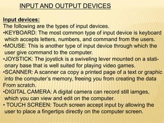 INPUT AND OUTPUT DEVICES
Input devices:
The following are the types of input devices.
•KEYBOARD: The most common type of input device is keyboard
which accepts letters, numbers, and command from the users.
•MOUSE: This is another type of input device through which the
user give command to the computer.
•JOYSTICK: The joystick is a swiveling lever mounted on a stati-
onary base that is well suited for playing video games.
•SCANNER: A scanner ca copy a printed page of a text or graphic
into the computer’s memory, freeing you from creating the data
From scratch.
•DIGITAL CAMERA: A digital camera can record still iamges,
which you can view and edit on the computer.
• TOUCH SCREEN: Touch screen accept input by allowing the
user to place a fingertips directly on the computer screen.
 