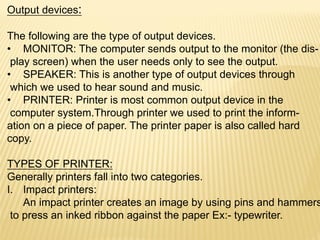 Output devices:
The following are the type of output devices.
• MONITOR: The computer sends output to the monitor (the dis-
play screen) when the user needs only to see the output.
• SPEAKER: This is another type of output devices through
which we used to hear sound and music.
• PRINTER: Printer is most common output device in the
computer system.Through printer we used to print the inform-
ation on a piece of paper. The printer paper is also called hard
copy.
TYPES OF PRINTER:
Generally printers fall into two categories.
I. Impact printers:
An impact printer creates an image by using pins and hammers
to press an inked ribbon against the paper Ex:- typewriter.
 