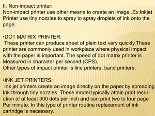 II. Non-impact printer:
Non-impact printer use other means to create an image .Ex:Inkjet
Printer use tiny nozzles to spray to spray droplets of ink onto the
page.
•DOT MATRIX PRINTER:
These printer can produce sheet of plain text very quickly.These
printer are commonly used in workplace where physical impact
with the paper is important. The speed of dot matrix printer is
Measured in character per second (CPS).
Other types of impact printer is line printers, band printers.
•INK JET PRINTERS:
Ink jet printers create an image directly on the paper by spreading
Ink through tiny nozzles. These model typically attain print resol-
ution of at least 300 dots per inch and can print two to four page
Per minute. In this type of printer routine replacement of ink
cartridge is necessary.
 